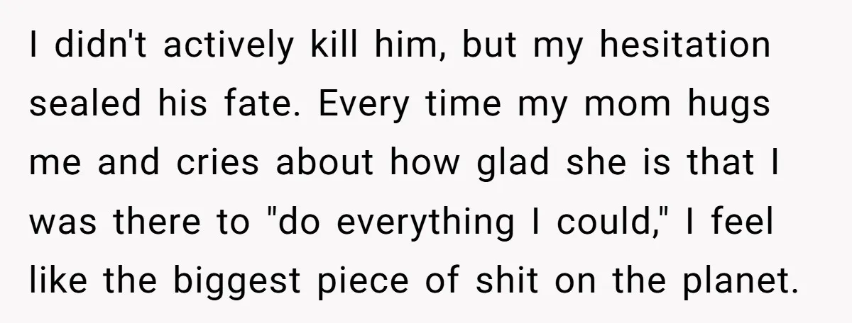 I didn't actively kill him, but my hesitation sealed his fate. Every time my mom hugs me and cries about how glad she is that I was there to "do...