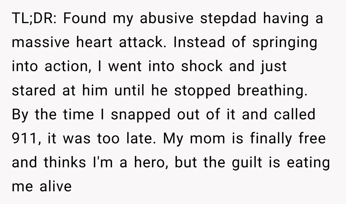 TL;DR: Found my abusive stepdad having a massive heart attack. Instead of springing into action, I went into shock and just stared at him until he stopped breathing. By the...