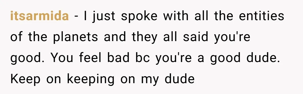 itsarmida − I just spoke with all the entities of the planets and they all said you're good. You feel bad bc you're a good dude. Keep on keeping on...