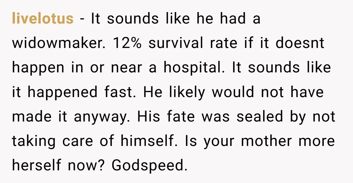 livelotus − It sounds like he had a widowmaker. 12% survival rate if it doesnt happen in or near a hospital. It sounds like it happened fast. He likely would...