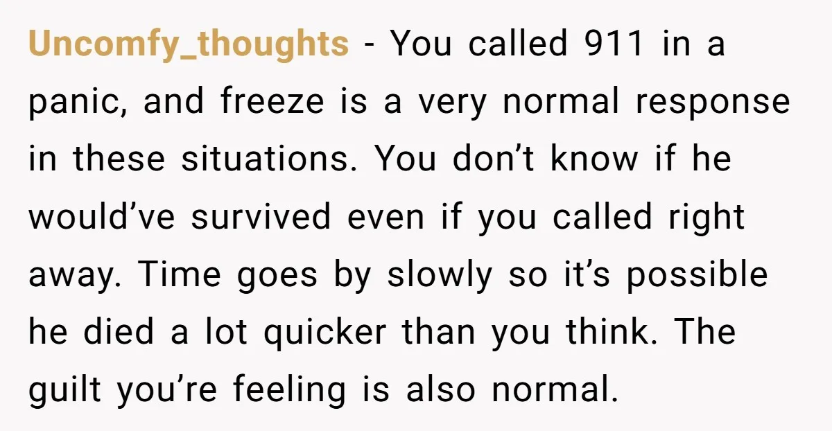 Uncomfy_thoughts − You called 911 in a panic, and freeze is a very normal response in these situations. You don’t know if he would’ve survived even if you called right...