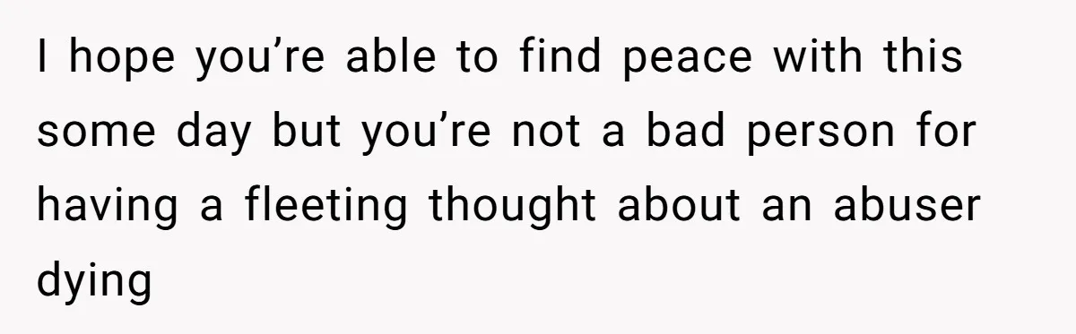 I hope you’re able to find peace with this some day but you’re not a bad person for having a fleeting thought about an abuser dying