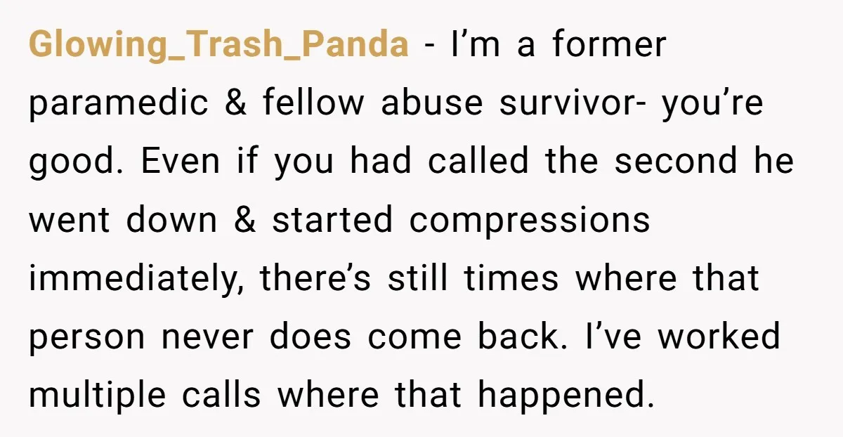 Glowing_Trash_Panda − I’m a former paramedic & fellow abuse survivor- you’re good. Even if you had called the second he went down & started compressions immediately, there’s still times where...
