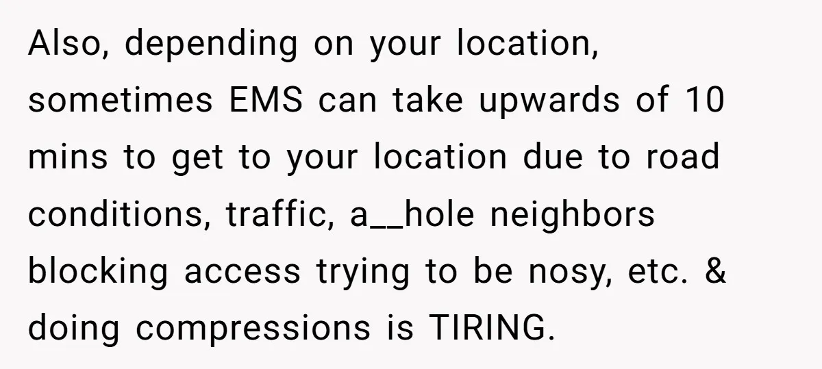 Also, depending on your location, sometimes EMS can take upwards of 10 mins to get to your location due to road conditions, traffic, a__hole neighbors blocking access trying to be...