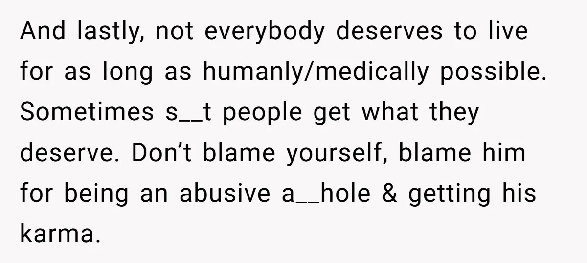 And lastly, not everybody deserves to live for as long as humanly/medically possible. Sometimes s__t people get what they deserve. Don’t blame yourself, blame him for being an abusive a__hole...