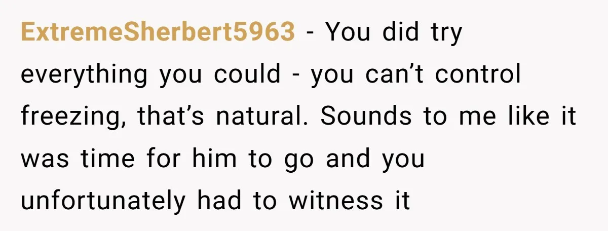 ExtremeSherbert5963 − You did try everything you could - you can’t control freezing, that’s natural. Sounds to me like it was time for him to go and you unfortunately had...