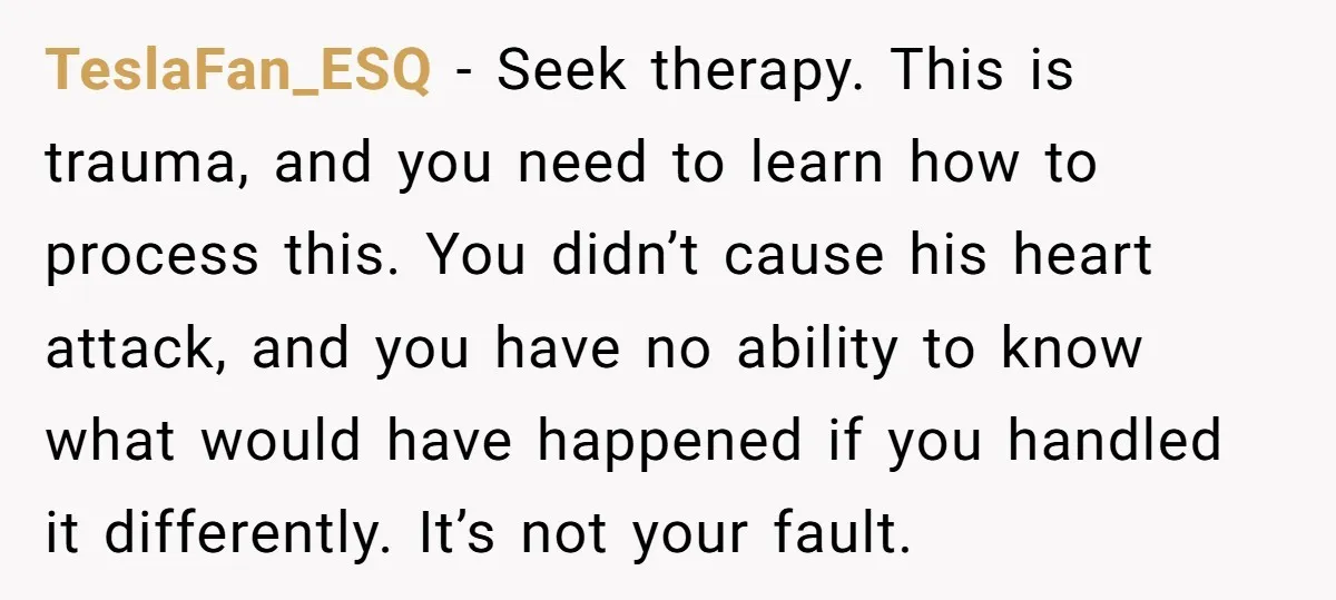 TeslaFan_ESQ − Seek therapy. This is trauma, and you need to learn how to process this. You didn’t cause his heart attack, and you have no ability to know what...
