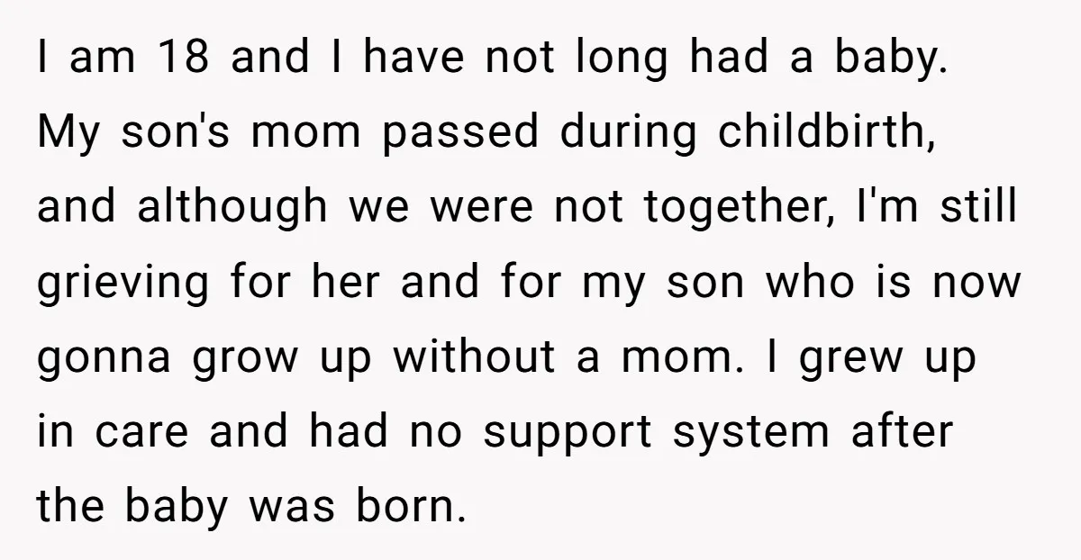 I am 18 and I have not long had a baby. My son's mom passed during childbirth, and although we were not together, I'm still grieving for her and for...