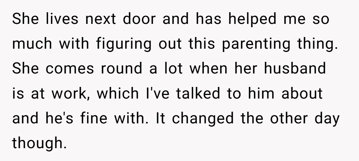 She lives next door and has helped me so much with figuring out this parenting thing. She comes round a lot when her husband is at work, which I've talked...