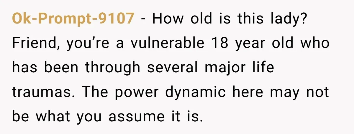 Ok-Prompt-9107 − How old is this lady? Friend, you’re a vulnerable 18 year old who has been through several major life traumas. The power dynamic here may not be what...