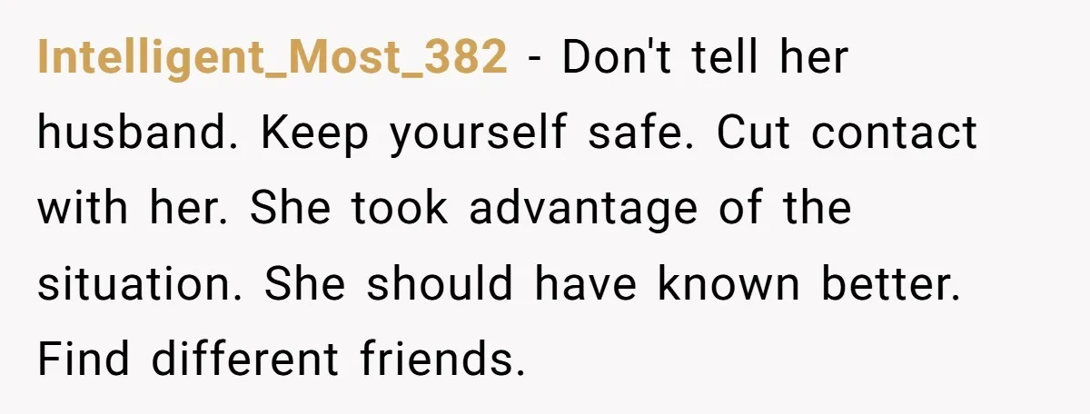 Intelligent_Most_382 − Don't tell her husband. Keep yourself safe. Cut contact with her. She took advantage of the situation. She should have known better. Find different friends.