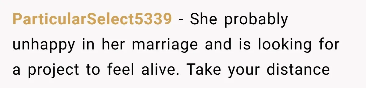 ParticularSelect5339 − She probably unhappy in her marriage and is looking for a project to feel alive. Take your distance