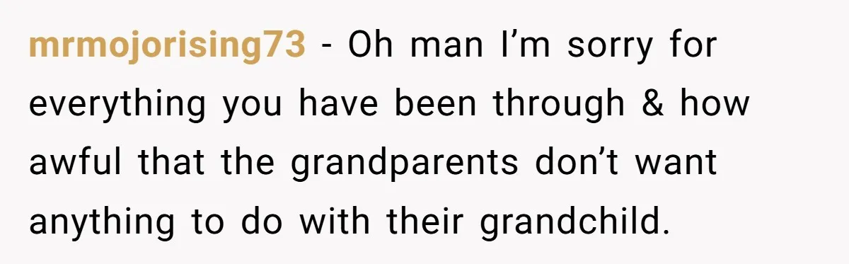 mrmojorising73 − Oh man I’m sorry for everything you have been through & how awful that the grandparents don’t want anything to do with their grandchild.