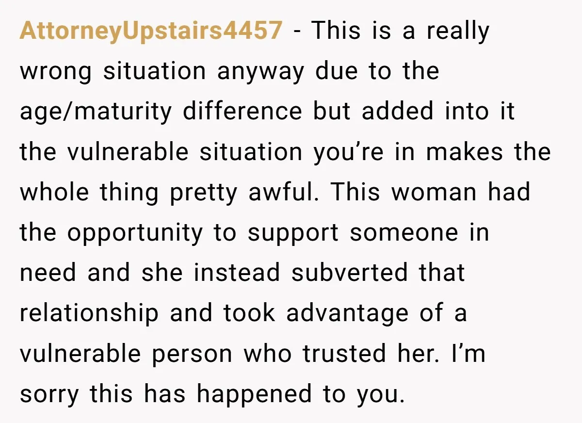 AttorneyUpstairs4457 − This is a really wrong situation anyway due to the age/maturity difference but added into it the vulnerable situation you’re in makes the whole thing pretty awful. This...