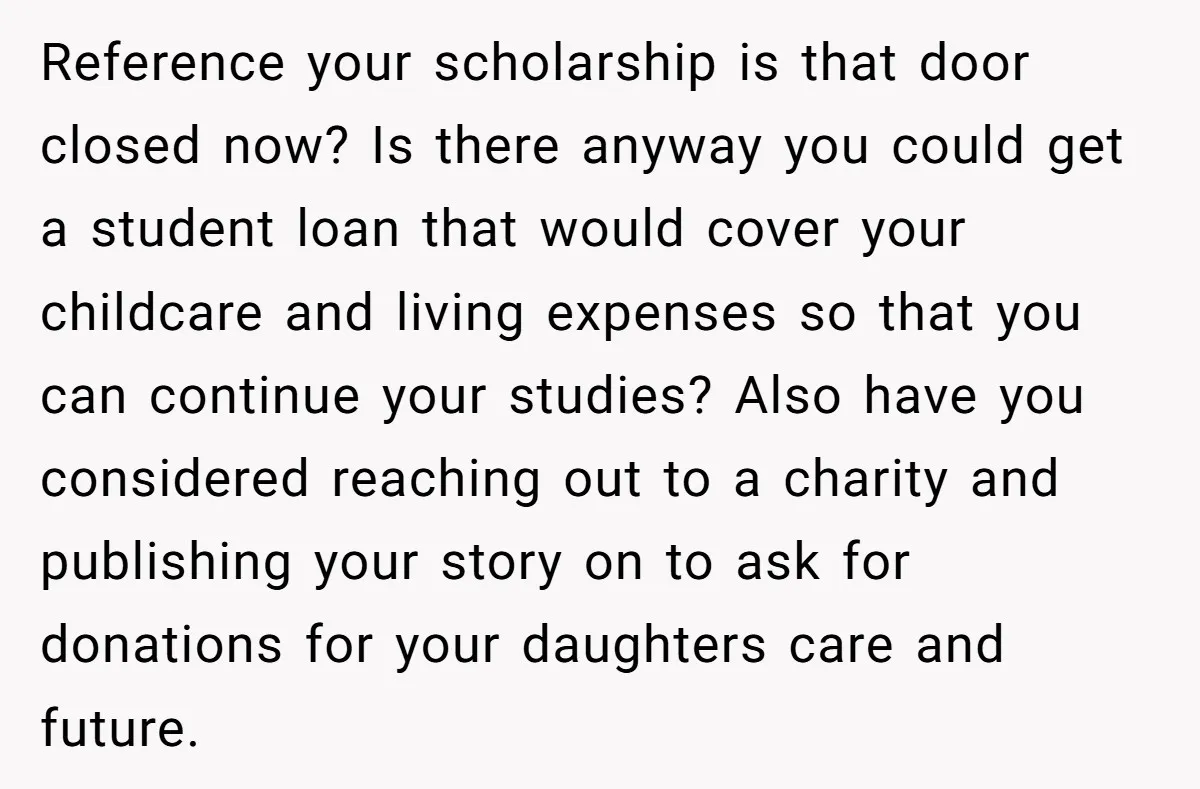 Reference your scholarship is that door closed now? Is there anyway you could get a student loan that would cover your childcare and living expenses so that you can continue...