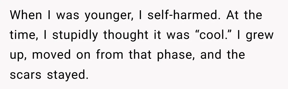 When I was younger, I self-harmed. At the time, I stupidly thought it was “cool.” I grew up, moved on from that phase, and the scars stayed.
