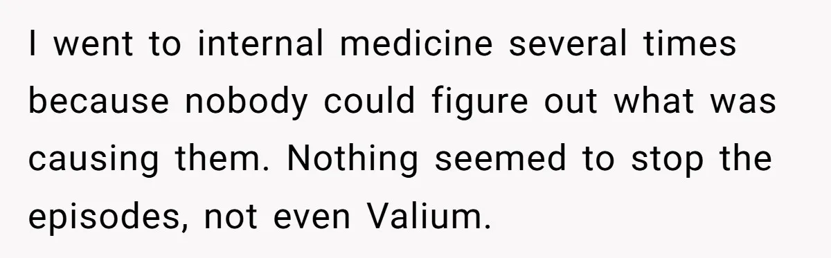 I went to internal medicine several times because nobody could figure out what was causing them. Nothing seemed to stop the episodes, not even Valium.