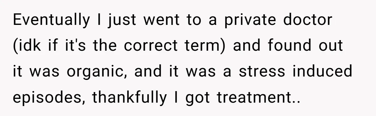 Eventually I just went to a private doctor (idk if it's the correct term) and found out it was organic, and it was a stress induced episodes, thankfully I got...