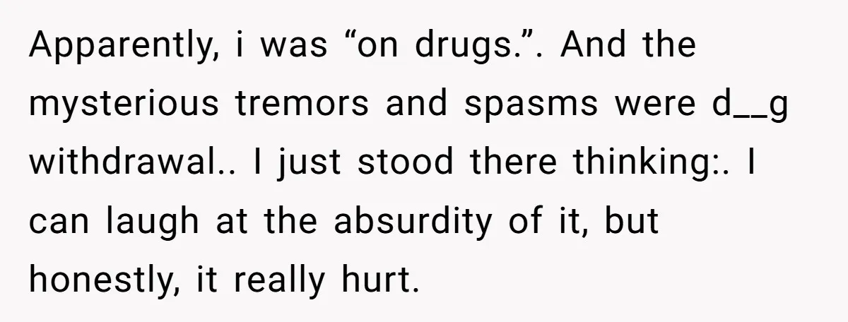 Apparently, i was “on drugs.”. And the mysterious tremors and spasms were d__g withdrawal.. I just stood there thinking:. I can laugh at the absurdity of it, but honestly, it...