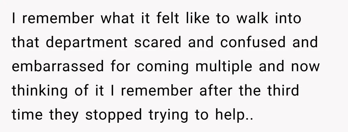 I remember what it felt like to walk into that department scared and confused and embarrassed for coming multiple and now thinking of it I remember after the third time...