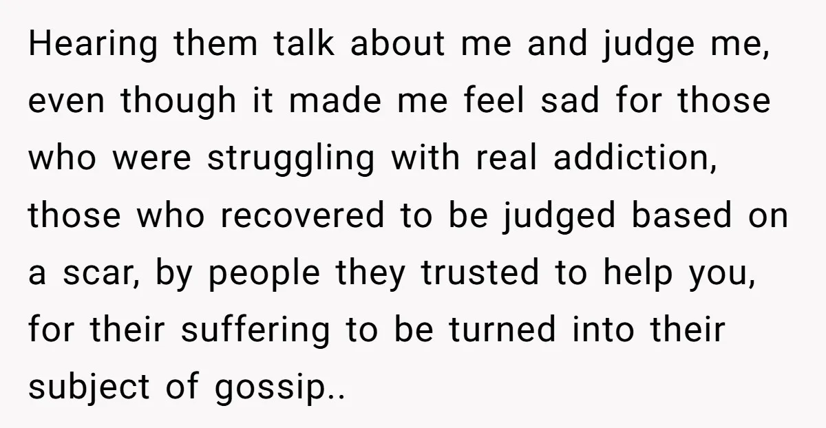 Hearing them talk about me and judge me, even though it made me feel sad for those who were struggling with real addiction, those who recovered to be judged based...
