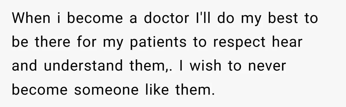 When i become a doctor I'll do my best to be there for my patients to respect hear and understand them,. I wish to never become someone like them.
