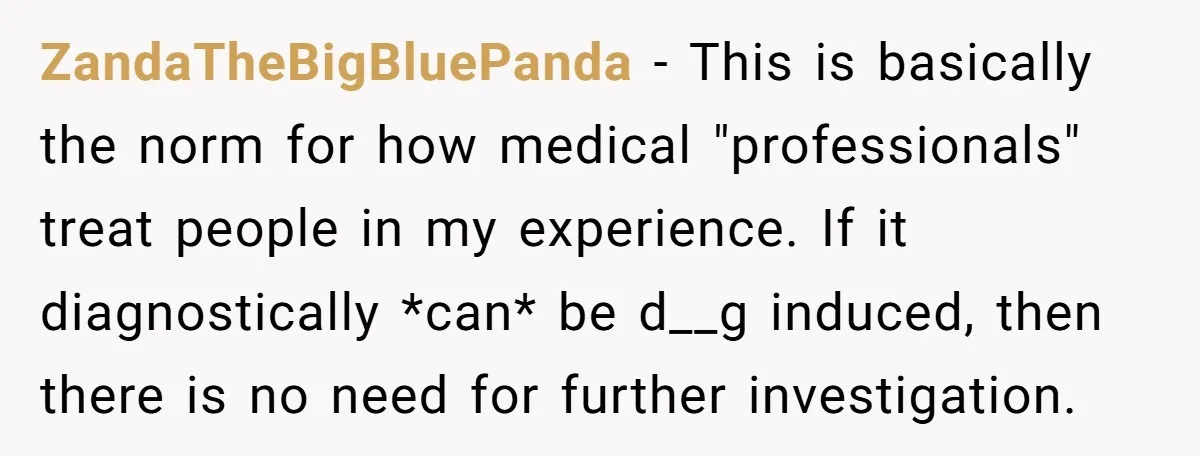ZandaTheBigBluePanda − This is basically the norm for how medical "professionals" treat people in my experience. If it diagnostically *can* be d__g induced, then there is no need for further...