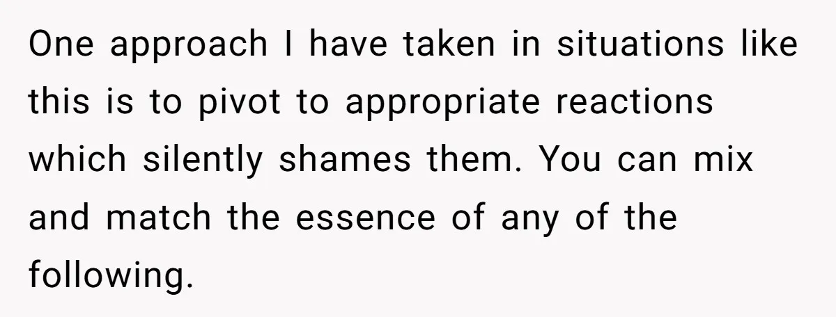 One approach I have taken in situations like this is to pivot to appropriate reactions which silently shames them. You can mix and match the essence of any of the...