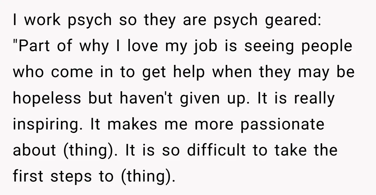 I work psych so they are psych geared: "Part of why I love my job is seeing people who come in to get help when they may be hopeless but...