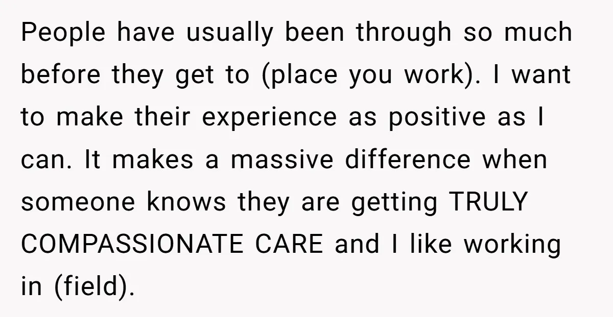 People have usually been through so much before they get to (place you work). I want to make their experience as positive as I can. It makes a massive difference...