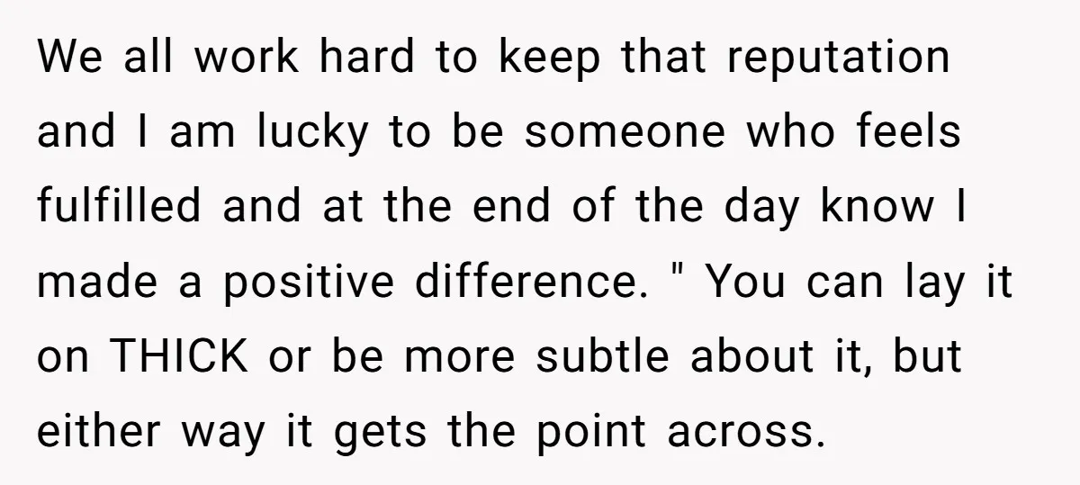 We all work hard to keep that reputation and I am lucky to be someone who feels fulfilled and at the end of the day know I made a positive...