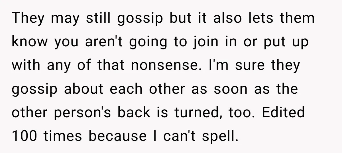They may still gossip but it also lets them know you aren't going to join in or put up with any of that nonsense. I'm sure they gossip about each...