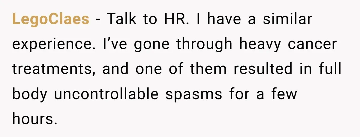 LegoClaes − Talk to HR. I have a similar experience. I’ve gone through heavy cancer treatments, and one of them resulted in full body uncontrollable spasms for a few hours.