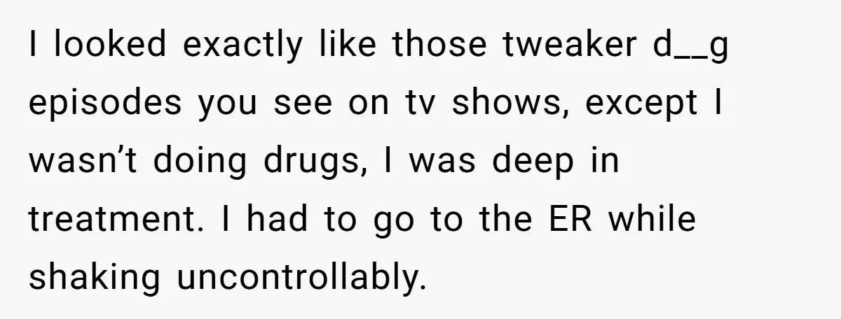 I looked exactly like those tweaker d__g episodes you see on tv shows, except I wasn’t doing drugs, I was deep in treatment. I had to go to the ER...