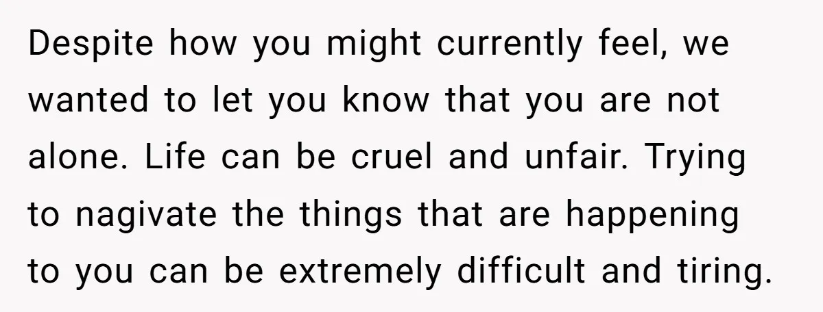 Despite how you might currently feel, we wanted to let you know that you are not alone. Life can be cruel and unfair. Trying to nagivate the things that are...