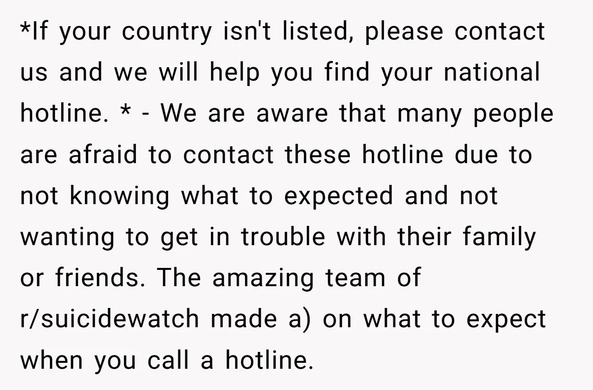 *If your country isn't listed, please contact us and we will help you find your national hotline. * - We are aware that many people are afraid to contact these...