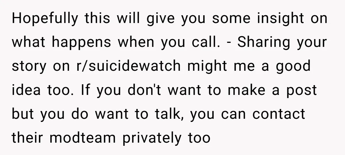 Hopefully this will give you some insight on what happens when you call. - Sharing your story on r/suicidewatch might me a good idea too. If you don't want to...