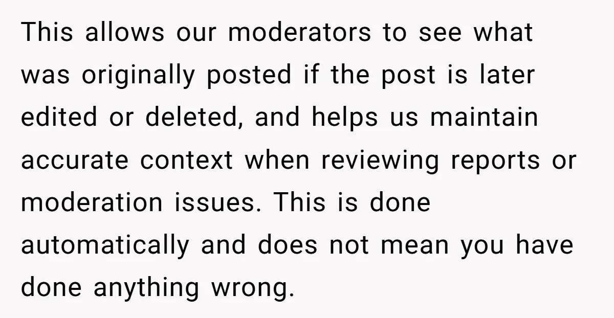 This allows our moderators to see what was originally posted if the post is later edited or deleted, and helps us maintain accurate context when reviewing reports or moderation issues....