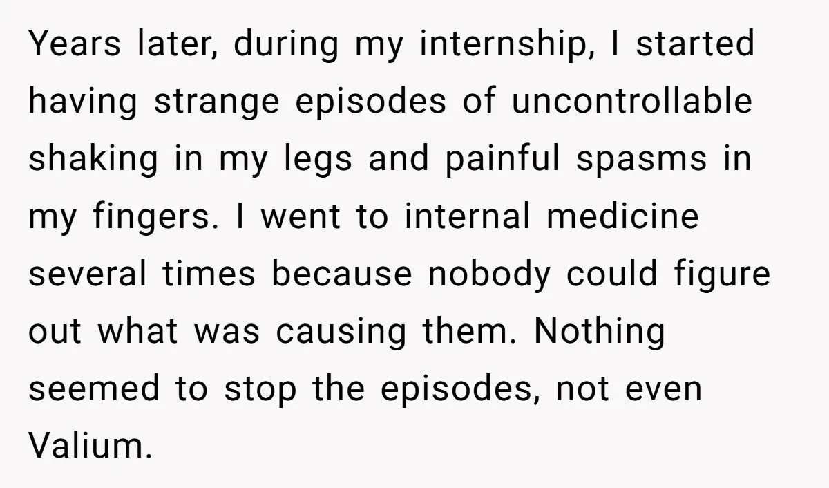 Years later, during my internship, I started having strange episodes of uncontrollable shaking in my legs and painful spasms in my fingers. I went to internal medicine several times because...