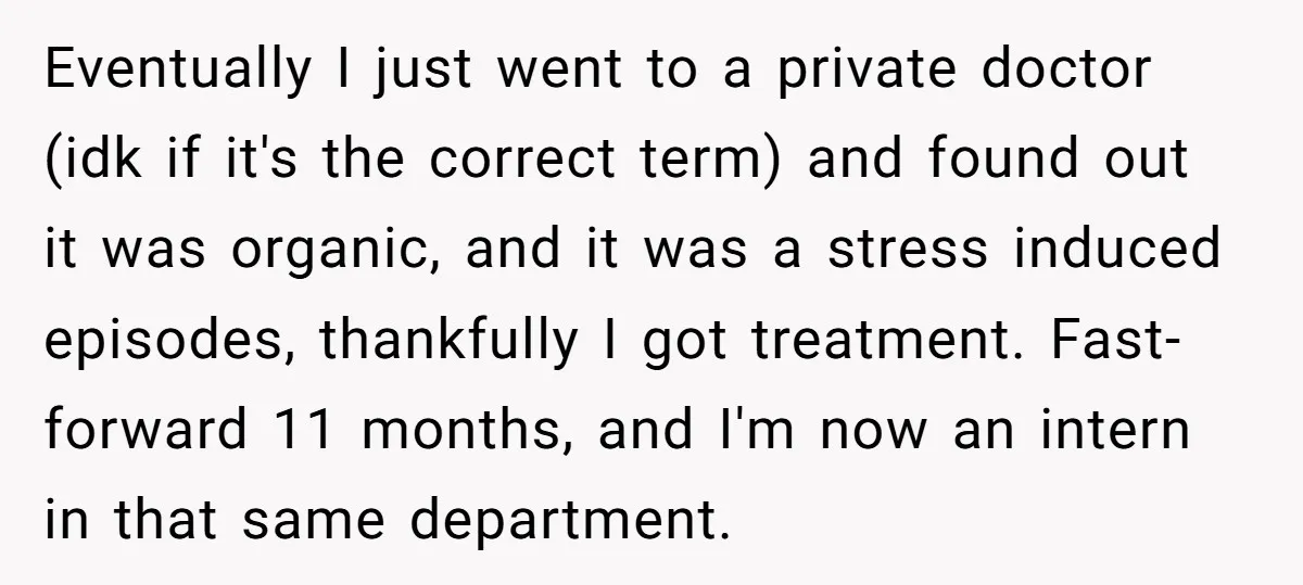 Eventually I just went to a private doctor (idk if it's the correct term) and found out it was organic, and it was a stress induced episodes, thankfully I got...