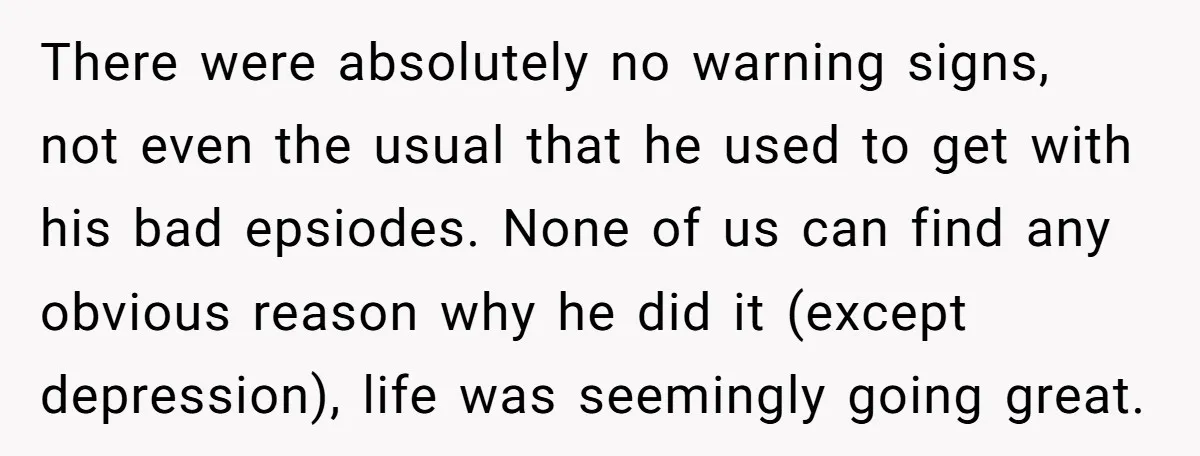 There were absolutely no warning signs, not even the usual that he used to get with his bad epsiodes. None of us can find any obvious reason why he did...