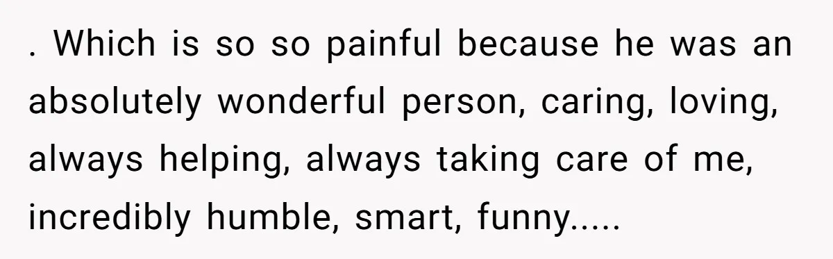 . Which is so so painful because he was an absolutely wonderful person, caring, loving, always helping, always taking care of me, incredibly humble, smart, funny.....