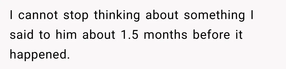 I cannot stop thinking about something I said to him about 1.5 months before it happened.