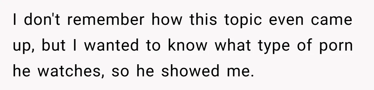 I don't remember how this topic even came up, but I wanted to know what type of porn he watches, so he showed me.
