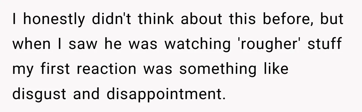 I honestly didn't think about this before, but when I saw he was watching 'rougher' stuff my first reaction was something like disgust and disappointment.