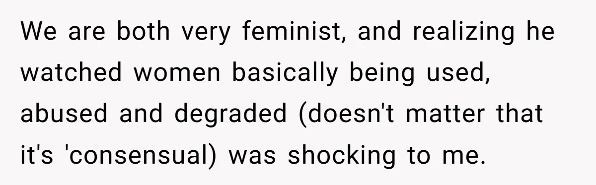 We are both very feminist, and realizing he watched women basically being used, abused and degraded (doesn't matter that it's 'consensual) was shocking to me.