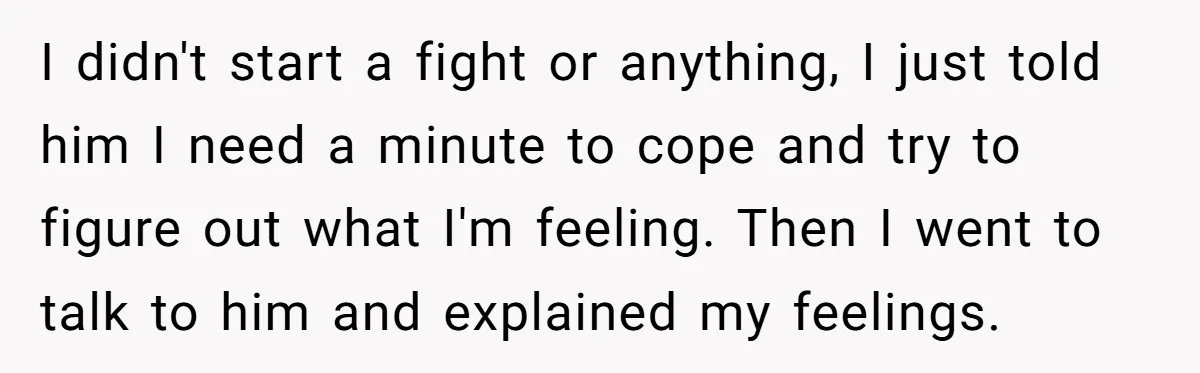 I didn't start a fight or anything, I just told him I need a minute to cope and try to figure out what I'm feeling. Then I went to talk...