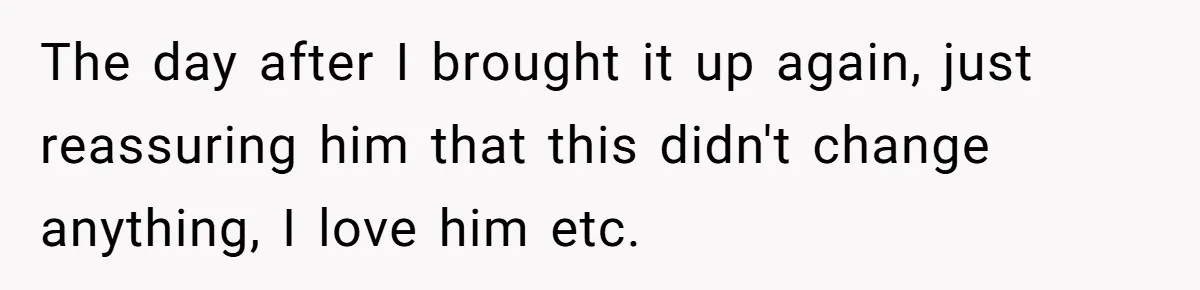 The day after I brought it up again, just reassuring him that this didn't change anything, I love him etc.