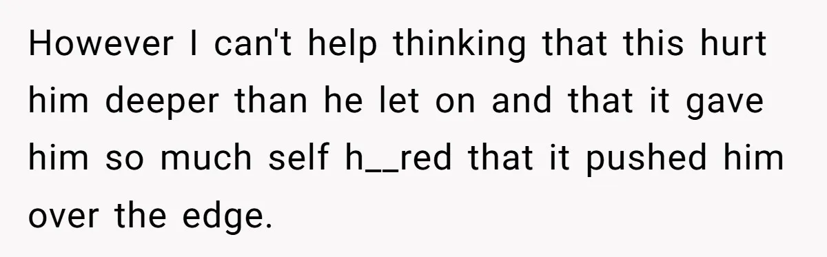 However I can't help thinking that this hurt him deeper than he let on and that it gave him so much self h__red that it pushed him over the edge.