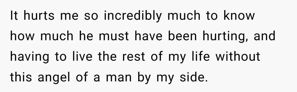 It hurts me so incredibly much to know how much he must have been hurting, and having to live the rest of my life without this angel of a man...